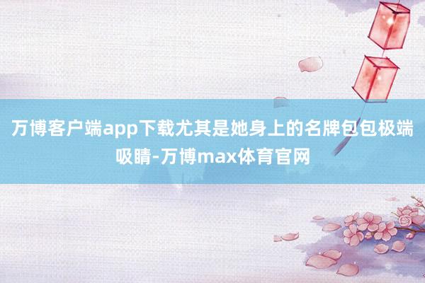 万博客户端app下载尤其是她身上的名牌包包极端吸睛-万博max体育官网