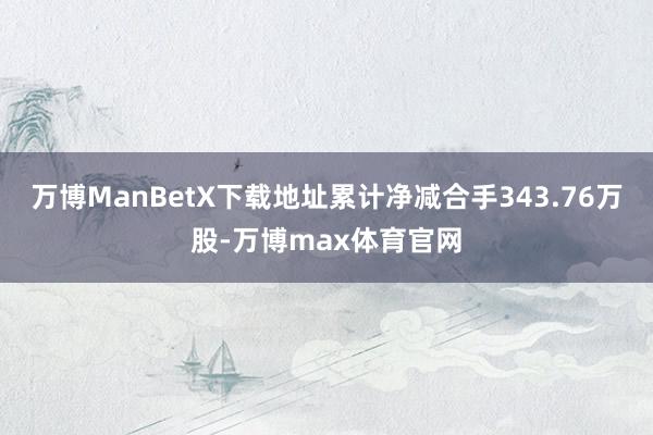 万博ManBetX下载地址累计净减合手343.76万股-万博max体育官网