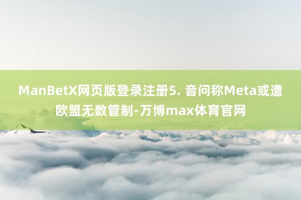 ManBetX网页版登录注册5. 音问称Meta或遭欧盟无数管制-万博max体育官网