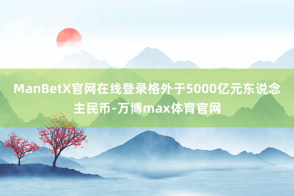 ManBetX官网在线登录格外于5000亿元东说念主民币-万博max体育官网