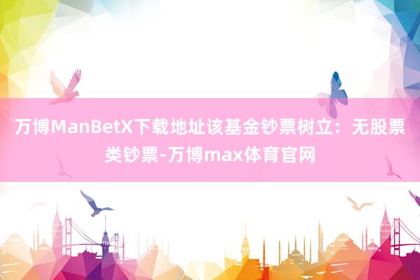 万博ManBetX下载地址该基金钞票树立：无股票类钞票-万博max体育官网