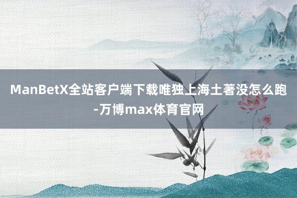 ManBetX全站客户端下载唯独上海土著没怎么跑-万博max体育官网