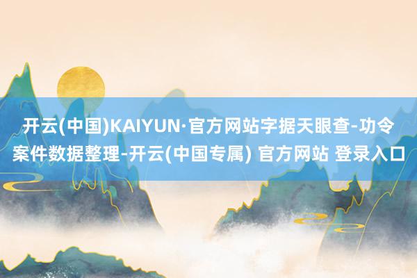 开云(中国)KAIYUN·官方网站字据天眼查-功令案件数据整理-开云(中国专属) 官方网站 登录入口