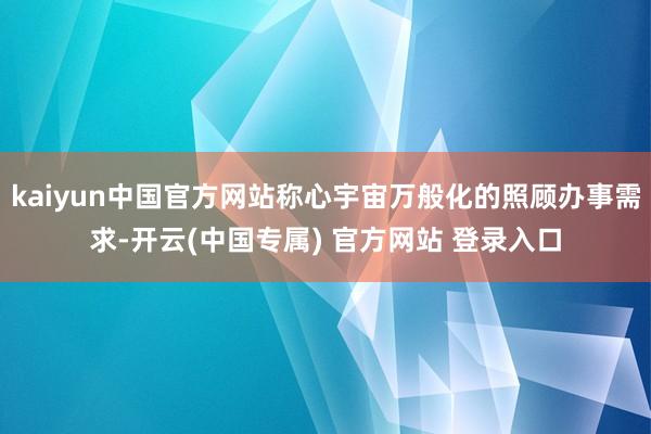 kaiyun中国官方网站称心宇宙万般化的照顾办事需求-开云(中国专属) 官方网站 登录入口