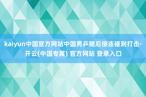 kaiyun中国官方网站中国男乒随后接连碰到打击-开云(中国专属) 官方网站 登录入口