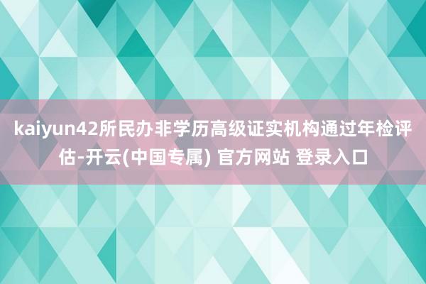 kaiyun42所民办非学历高级证实机构通过年检评估-开云(中国专属) 官方网站 登录入口