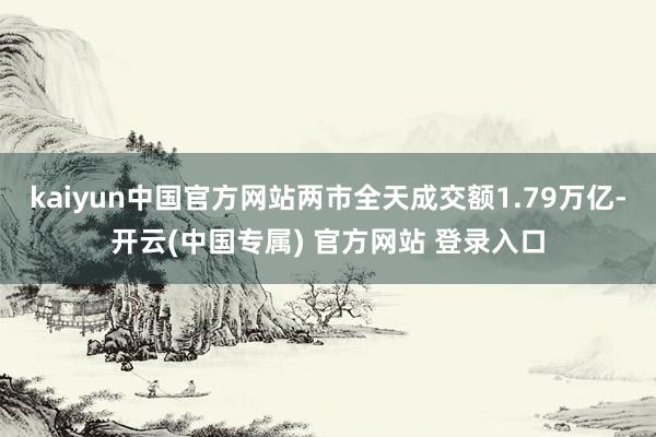 kaiyun中国官方网站两市全天成交额1.79万亿-开云(中国专属) 官方网站 登录入口