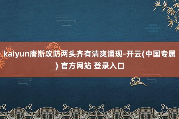 kaiyun唐斯攻防两头齐有清爽涌现-开云(中国专属) 官方网站 登录入口