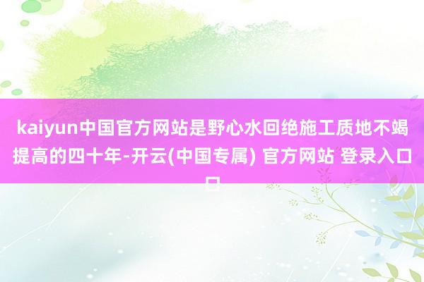 kaiyun中国官方网站是野心水回绝施工质地不竭提高的四十年-开云(中国专属) 官方网站 登录入口