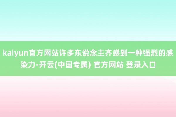 kaiyun官方网站许多东说念主齐感到一种强烈的感染力-开云(中国专属) 官方网站 登录入口