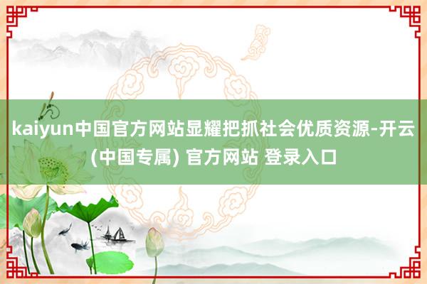 kaiyun中国官方网站显耀把抓社会优质资源-开云(中国专属) 官方网站 登录入口