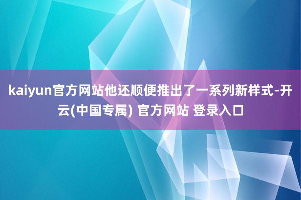 kaiyun官方网站他还顺便推出了一系列新样式-开云(中国专属) 官方网站 登录入口