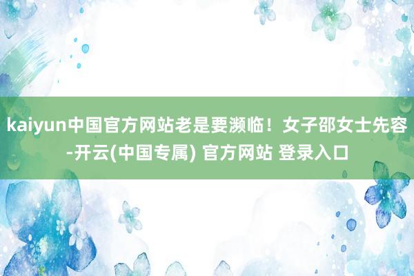 kaiyun中国官方网站老是要濒临！女子邵女士先容-开云(中国专属) 官方网站 登录入口