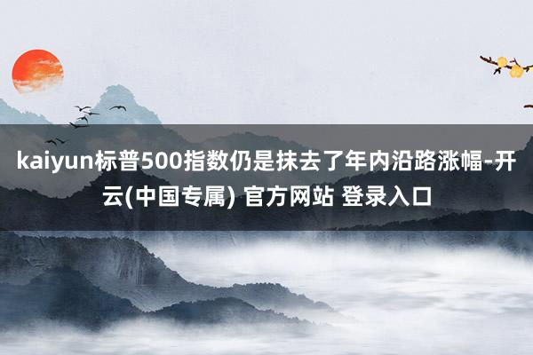 kaiyun标普500指数仍是抹去了年内沿路涨幅-开云(中国专属) 官方网站 登录入口