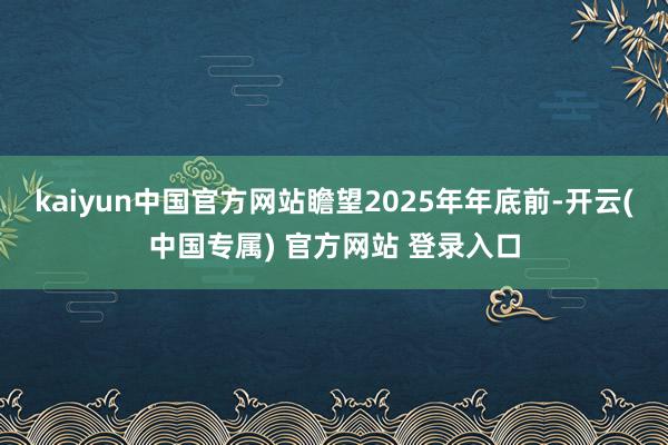 kaiyun中国官方网站瞻望2025年年底前-开云(中国专属) 官方网站 登录入口