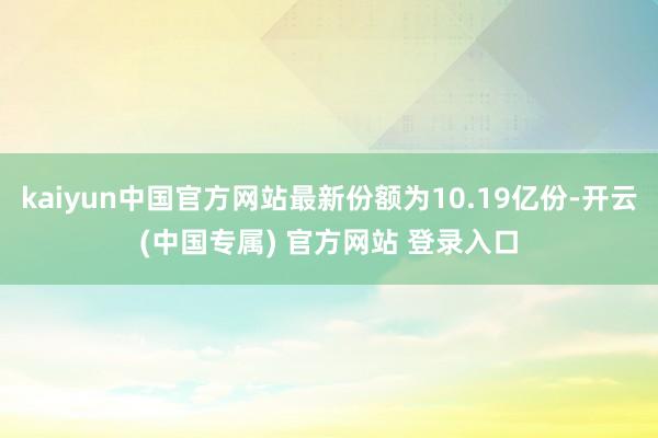 kaiyun中国官方网站最新份额为10.19亿份-开云(中国专属) 官方网站 登录入口