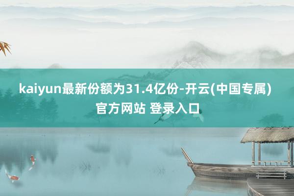 kaiyun最新份额为31.4亿份-开云(中国专属) 官方网站 登录入口