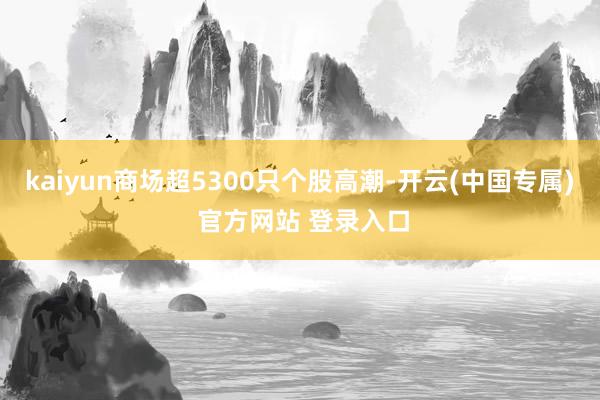 kaiyun商场超5300只个股高潮-开云(中国专属) 官方网站 登录入口