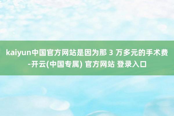 kaiyun中国官方网站是因为那 3 万多元的手术费-开云(中国专属) 官方网站 登录入口