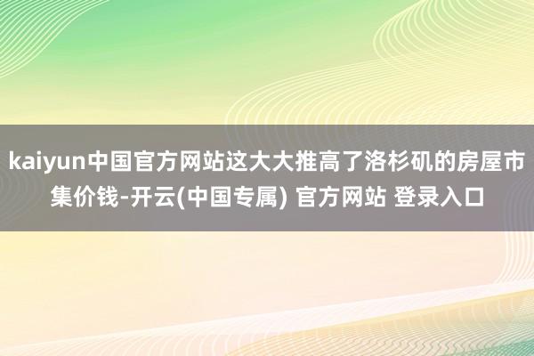 kaiyun中国官方网站这大大推高了洛杉矶的房屋市集价钱-开云(中国专属) 官方网站 登录入口