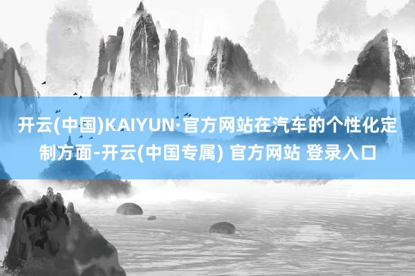 开云(中国)KAIYUN·官方网站在汽车的个性化定制方面-开云(中国专属) 官方网站 登录入口