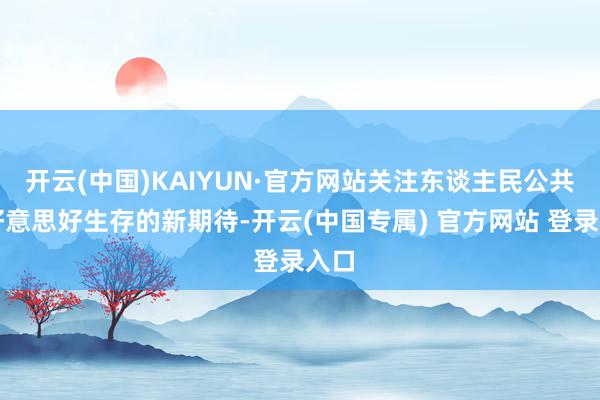 开云(中国)KAIYUN·官方网站关注东谈主民公共对好意思好生存的新期待-开云(中国专属) 官方网站 登录入口