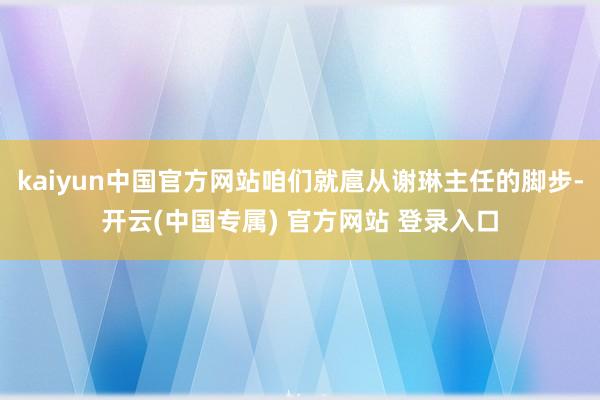 kaiyun中国官方网站咱们就扈从谢琳主任的脚步-开云(中国专属) 官方网站 登录入口