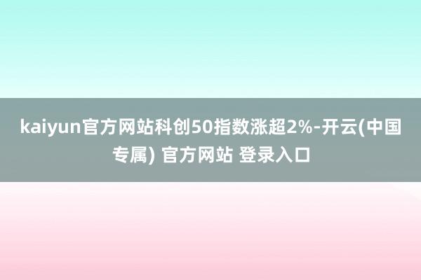 kaiyun官方网站科创50指数涨超2%-开云(中国专属) 官方网站 登录入口