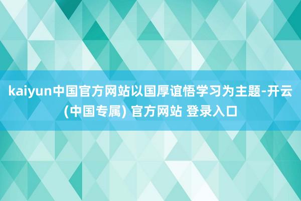 kaiyun中国官方网站以国厚谊悟学习为主题-开云(中国专属) 官方网站 登录入口